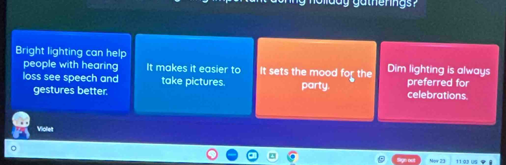 Bright lighting can help
people with hearing It makes it easier to It sets the mood for the Dim lighting is always
loss see speech and take pictures. party. preferred for
gestures better.
celebrations.
Violet
Sign out Nov 23 11:03 US