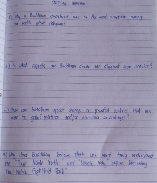 CRITICAL THINKNG 
why is Buddhiom considered one of thu moct practical among 
the worlds great religions? 
2. ) in what aspects are Buddhism similar and different from hinduicm? 
3. ) How can Buddhism affect change on powerful contries that use 
war to gain? political and /or economics advantages? 
4) Why does Buddnism believe that one must truly understand 
the four Noble Truths " and Middle way " before beginning 
the Noble Eightfold Path?
