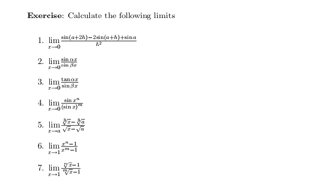 Calculate the following limits 
1. limlimits _xto 0 (sin (a+2h)-2sin (a+h)+sin a)/h^2 
2. limlimits _xto 0 sin alpha x/sin beta x 
3. limlimits _xto 0 tan alpha x/sin beta x 
4. limlimits _xto 0frac sin x^n(sin x)^m
5. limlimits _xto a (sqrt[3](x)-sqrt[3](a))/sqrt(x)-sqrt(a) 
6. limlimits _xto 1 (x^n-1)/x^m-1 
7. limlimits _xto 1 (sqrt[n](x)-1)/sqrt[m](x)-1 