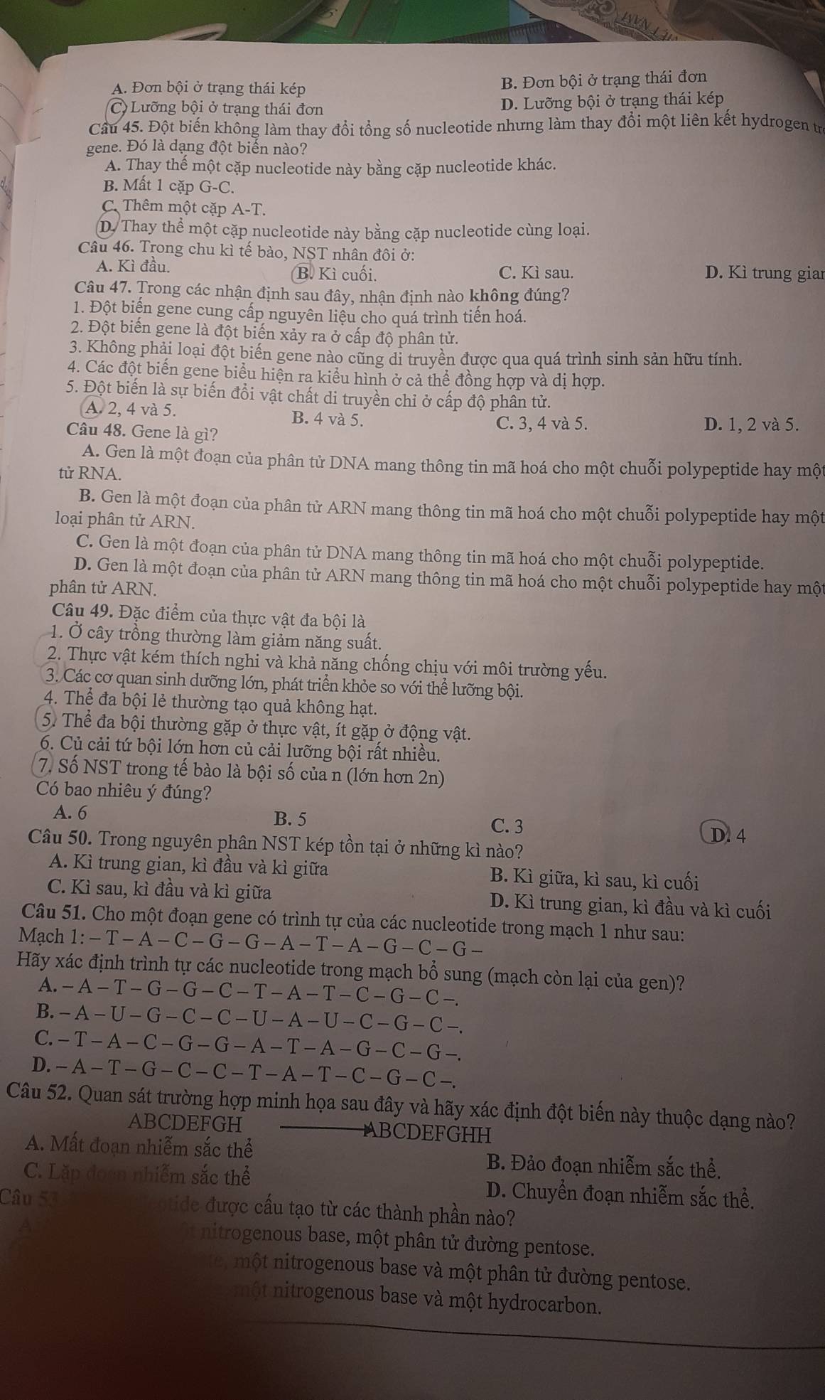A. Đơn bội ở trạng thái kép B. Đơn bội ở trạng thái đơn
C) Lưỡng bội ở trạng thái đơn D. Lưỡng bội ở trạng thái kép
Câu 45. Đột biến không làm thay đổi tổng số nucleotide nhưng làm thay đổi một liên kết hydrogen trị
gene. Đó là dạng đột biến nào?
A. Thay thể một cặp nucleotide này bằng cặp nucleotide khác.
B. Mất 1 cặp G-C.
C. Thêm một cặp A-T
D. Thay thể một cặp nucleotide này bằng cặp nucleotide cùng loại.
Câu 46. Trong chu kì tế bào, NST nhân đôi ở:
A. Kì đầu. B. Kì cuối. C. Kì sau. D. Kì trung giar
Câu 47. Trong các nhận định sau đây, nhận định nào không đúng?
1. Đột biến gene cung cấp nguyên liệu cho quá trình tiến hoá.
2. Đột biến gene là đột biến xảy ra ở cấp độ phân tử.
3. Không phải loại đột biến gene nào cũng di truyền được qua quá trình sinh sản hữu tính.
4. Các đột biến gene biểu hiện ra kiểu hình ở cả thể đồng hợp và dị hợp.
5. Đột biến là sự biến đổi vật chất di truyền chỉ ở cấp độ phân tử.
A. 2, 4 và 5. B. 4 và 5.
C. 3, 4 và 5.
Câu 48. Gene là gì? D. 1, 2 và 5.
A. Gen là một đoạn của phân tử DNA mang thông tin mã hoá cho một chuỗi polypeptide hay một
tử RNA.
B. Gen là một đoạn của phân tử ARN mang thông tin mã hoá cho một chuỗi polypeptide hay một
loại phân tử ARN.
C. Gen là một đoạn của phân tử DNA mang thông tin mã hoá cho một chuỗi polypeptide.
D. Gen là một đoạn của phân tử ARN mang thông tin mã hoá cho một chuỗi polypeptide hay một
phân tử ARN.
Câu 49. Đặc điểm của thực vật đa bội là
1. Ở cây trồng thường làm giảm năng suất.
2. Thực vật kém thích nghi và khả năng chống chịu với môi trường yếu.
3. Các cơ quan sinh dưỡng lớn, phát triển khỏe so với thể lưỡng bội.
4. Thể đa bội lẻ thường tạo quả không hạt.
5. Thể đa bội thường gặp ở thực vật, ít gặp ở động vật.
6. Củ cải tứ bội lớn hơn củ cải lưỡng bội rất nhiều.
7. Số NST trong tế bào là bội số của n (lớn hơn 2n)
Có bao nhiêu ý đúng?
A. 6 B. 5 C. 3
D. 4
Câu 50. Trong nguyên phân NST kép tồn tại ở những kì nào?
A. Kì trung gian, kì đầu và kì giữa B. Kì giữa, kì sau, kì cuối
C. Kì sau, kì đầu và kì giữa D. Kì trung gian, kì đầu và kì cuối
Câu 51. Cho một đoạn gene có trình tự của các nucleotide trong mạch 1 như sau:
Mạch 1:-T-A-C-G-G-A-T-A-G-C-G-
Hãy xác định trình tự các nucleotide trong mạch bổ sung (mạch còn lại của gen)?
A. -A-T-G-G-C-T-A-T-C-G-C-.
B. -A-U-G-C-C-U-A-U-C-G-C-.
C. -T-A-C-G-G-A-T-A-G-C-G-.
D. -A-T-G-C-C-T-A-T-C-G-C-.
Câu 52. Quan sát trường hợp minh họa sau đây và hãy xác định đột biến này thuộc dạng nào?
ABCDEFGH ABCDEFGHH
A. Mất đoạn nhiễm sắc thể
B. Đảo đoạn nhiễm sắc thể,
C. Lặp đọcn nhiễm sắc thể D. Chuyền đoạn nhiễm sắc thể.
Câu 53 tide được cấu tạo từ các thành phần nào?
nitrogenous base, một phân tử đường pentose.
một nitrogenous base và một phân tử đường pentose.
một nitrogenous base và một hydrocarbon.