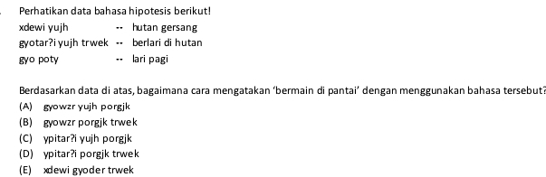 Perhatikan data bahasa hipotesis berikut!
xdewi yujh hutan gersang
gyotar?i yujh trwek berlari di hutan
gyo poty lari pagi
Berdasarkan data di atas, bagaimana cara mengatakan ‘bermain di pantai’ dengan menggunakan bahasa tersebut?
(A) gyowzr yujh porgjk
(B) gyowzr porgjk trwek
(C) ypitar?i yujh porgjk
(D) ypitar?i porgjk trwek
(E) xdewi gyoder trwek