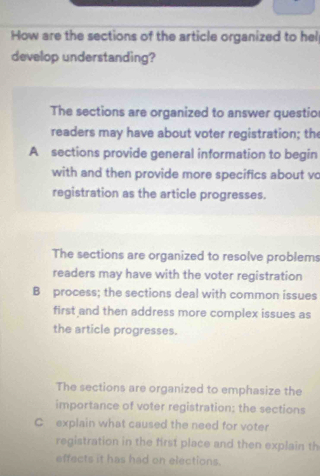 How are the sections of the article organized to hel
develop understanding?
The sections are organized to answer questio
readers may have about voter registration; the
A sections provide general information to begin
with and then provide more specifics about vo
registration as the article progresses.
The sections are organized to resolve problems
readers may have with the voter registration
B process; the sections deal with common issues
first and then address more complex issues as
the article progresses.
The sections are organized to emphasize the
importance of voter registration; the sections
C explain what caused the need for voter
registration in the first place and then explain th
effects it has had on elections.