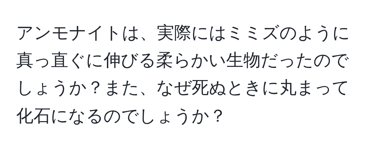 アンモナイトは、実際にはミミズのように真っ直ぐに伸びる柔らかい生物だったのでしょうか？また、なぜ死ぬときに丸まって化石になるのでしょうか？