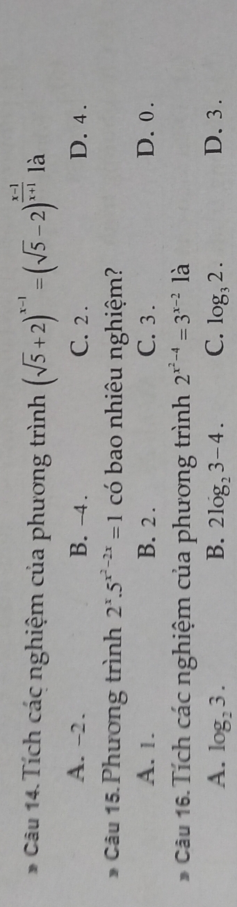 Tích các nghiệm của phương trình (sqrt(5)+2)^x-1=(sqrt(5)-2)^ (x-1)/x+1  là
A. -2. B. -4. C. 2. D. 4.
* Câu 15. Phương trình 2^x.5^(x^2)-2x=1 có bao nhiêu nghiệm?
A. 1. B. 2. C. 3. D. 0.
Câu 16.Tích các nghiệm của phương trình 2^(x^2)-4=3^(x-2) là
A. log _23. B. 2log _23-4. C. log _32. D. 3.