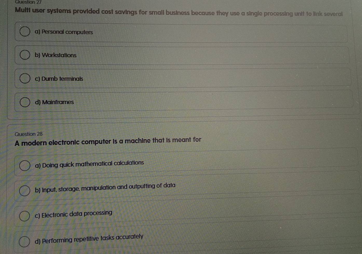 Multi user systems provided cost savings for small business because they use a single processing unit to link several
a) Personal computers
b) Workstations
c) Dumb terminals
d) Mainframes
Question 28
A modern electronic computer is a machine that is meant for
a) Doing quick mathematical calculations
b) Input, storage, manipulation and outputting of data
c) Electronic data processing
d) Performing repetitive tasks accurately