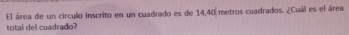 El área de un circulo inscrito en un cuadrado es de 14,40 metros cuadrados. ¿Cuál es el área 
total del cuadrado?