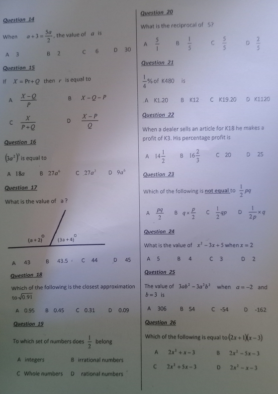 What is the reciprocal of S?
When a+3= 5a/2  , the value of a is
A
A 3 B 2 C 6 D 30  5/1  B  1/5  C  5/5  D  2/5 
Question 15 Question 21
 1/4 %
If X=Pr+Q then  is equal to of K480 ₹is
A  (X-Q)/P  B X-Q-P A K1.20 B K12 C K19.20 D K1120
C  X/P+Q  D  (X-P)/Q  Question 22
When a dealer sells an article for K18 he makes a
Question 16 profit of K3. His percentage profit is
A 14 1/2  B 16 2/3 
(3a^2)^3 is equal to C 20 D 25
A 18a B 27a^6 C 27a^3 D 9a^6 Question 23
Question 17 Which of the following is not equal to  1/2 pq
What is the value of a ?
A  pq/2  B q*  p/2  C  1/2 qp D  1/2p * q
Question 24
What is the value of x^2-3x+5 when x=2
A 43 B 43.5 C 44 D 45 A S B  4 C 3 D 2
Question 18 Question 25
Which of the following is the closest approximation The value of 3ab^2-3a^2b^2 when a=-2 and
to sqrt(0.91)
b=3 is
A 0.95 B 0.45 C 0.31 D 0.09 A 306 B 54 C -54 D -162
Question 19 Question 26
Which of the following is equal to (2x+1)(x-3)
To which set of numbers does  1/2  belong
A 2x^2+x-3 B 2x^2-5x-3
A integers B irrational numbers
C 2x^2+5x-3 D 2x^2-x-3
C Whole numbers D rational numbers