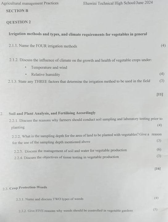 Agricultural management Practices Ehawini Technical High School/June 2024 
SECTION B 
QUESTION 2 
Irrigation methods and types, and climate requirements for vegetables in general 
2.1.1. Name the FOUR irrigation methods (4) 
2.1.2. Discuss the influence of climate on the growth and health of vegetable crops under: 
Temperature and wind 
Relative humidity (4) 
2.1.3. State any THREE factors that determine the irrigation method to be used in the field (3) 
[11] 
2. Soil and Plant Analysis, and Fertilising Accordingly 
2.2.1. Discuss the reasons why farmers should conduct soil sampling and laboratory testing prior to 
planting (4) 
2.2.2. What is the sampling depth for the area of land to be planted with vegetables? Give a reason 
for the use of the sampling depth mentioned above (3) 
2.2.3 . Discuss the management of soil and water for vegetable production (6) 
2.2.4. Discuss the objectives of tissue testing in vegetable production (3) 
[16] 
2.3. Crop Protection-Weeds 
2.3.1. Name and discuss TWO types of weeds (4) 
2.3.2. Give FIVE reasons why weeds should be controlled in vegetable gardens (5)