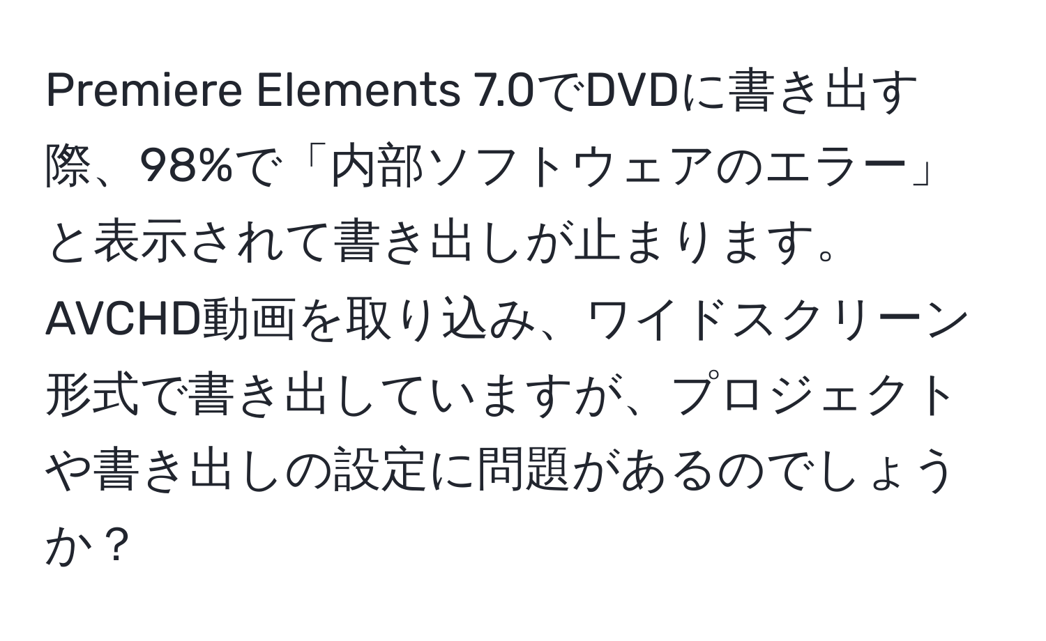 Premiere Elements 7.0でDVDに書き出す際、98%で「内部ソフトウェアのエラー」と表示されて書き出しが止まります。AVCHD動画を取り込み、ワイドスクリーン形式で書き出していますが、プロジェクトや書き出しの設定に問題があるのでしょうか？