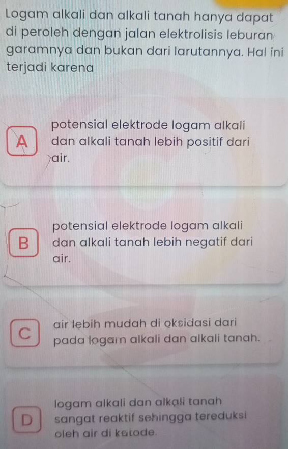 Logam alkali dan alkali tanah hanya dapat
di peroleh dengan jalan elektrolisis leburan
garamnya dan bukan dari larutannya. Hal ini
terjadi karena
potensial elektrode logam alkali
A dan alkali tanah lebih positif dari
air.
potensial elektrode logam alkali
B dan alkali tanah lebih negatif dari
air.
air lebih mudah di oksidasi dari
C pada logam alkali dan alkali tanah.
logam alkali dan alkạli tanah
D sangat reaktif sehingga tereduksi
oleh air di katode.