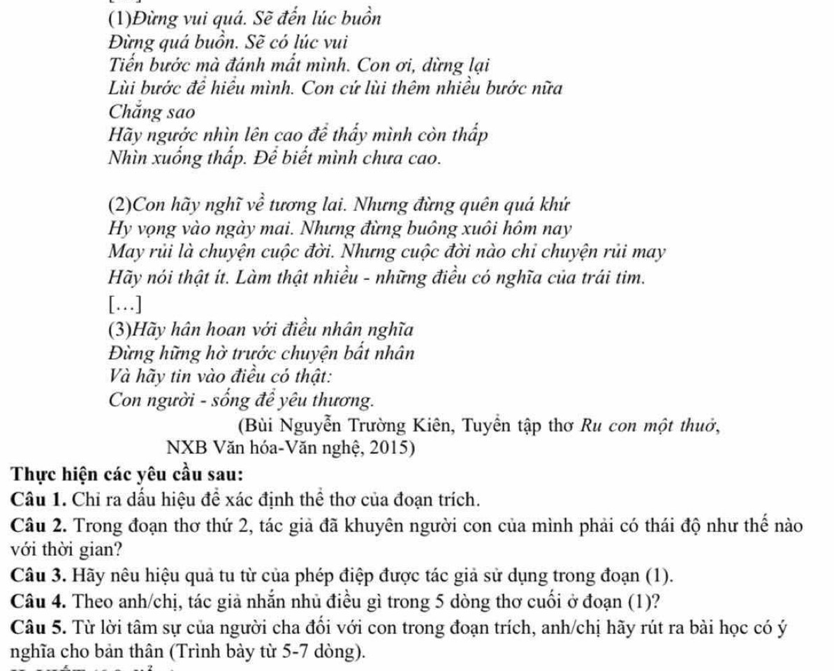 (1)Đừng vui quá. Sẽ đến lúc buồn
Đừng quá buồn. Sẽ có lúc vui
Tiển bước mà đánh mất mình. Con ơi, dừng lại
Lùi bước đề hiều mình. Con cứ lùi thêm nhiều bước nữa
Chẳng sao
Hãy ngước nhìn lên cao để thấy mình còn thấp
Nhìn xuống thấp. Để biết mình chưa cao.
(2)Con hãy nghĩ về tương lai. Nhưng đừng quên quá khứ
Hy vọng vào ngày mai. Nhưng đừng buông xuôi hôm nay
May rủi là chuyện cuộc đời. Nhưng cuộc đời nào chỉ chuyện rủi may
Hãy nói thật ít. Làm thật nhiều - những điều có nghĩa của trái tim.
[…]
(3)Hãy hân hoan với điều nhân nghĩa
Đừng hững hờ trước chuyện bất nhân
Và hãy tin vào điều có thật:
Con người - sống để yêu thương.
(Bùi Nguyễn Trường Kiên, Tuyển tập thơ Ru con một thuở,
NXB Văn hóa-Văn nghệ, 2015)
Thực hiện các yêu cầu sau:
Câu 1. Chỉ ra dấu hiệu để xác định thể thơ của đoạn trích.
Câu 2. Trong đoạn thơ thứ 2, tác giả đã khuyên người con của mình phải có thái độ như thế nào
với thời gian?
Câu 3. Hãy nêu hiệu quả tu từ của phép điệp được tác giả sử dụng trong đoạn (1).
Câu 4. Theo anh/chị, tác giả nhắn nhủ điều gì trong 5 dòng thơ cuối ở đoạn (1)?
Câu 5. Từ lời tâm sự của người cha đối với con trong đoạn trích, anh/chị hãy rút ra bài học có ý
nghĩa cho bản thân (Trình bày từ 5-7 dòng).