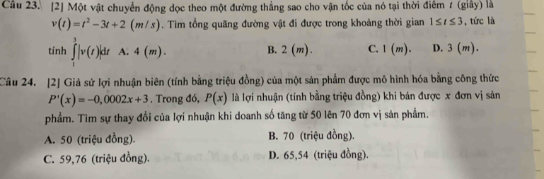 [2] Một vật chuyển động dọc theo một đường thẳng sao cho vận tốc của nó tại thời điểm t (giây) là
v(t)=t^2-3t+2(m/s). Tìm tổng quãng đường vật đi được trong khoảng thời gian 1≤ t≤ 3 , tức là
tính ∈tlimits _1^3|v(t)|dt A. 4(m). 2(m). C. 1(m). D. 3(m ).
B.
Câu 24. [2] Giả sử lợi nhuận biên (tính bằng triệu đồng) của một sản phẩm được mô hình hóa bằng công thức
P'(x)=-0,0002x+3. Trong đó, P(x) là lợi nhuận (tính bằng triệu đồng) khi bán được x đơn vị sản
phẩm. Tìm sự thay đổi của lợi nhuận khi doanh số tăng từ 50 lên 70 đơn vị sản phẩm.
A. 50 (triệu đồng). B. 70 (triệu đồng).
C. 59,76 (triệu đồng). D. 65,54 (triệu đồng).