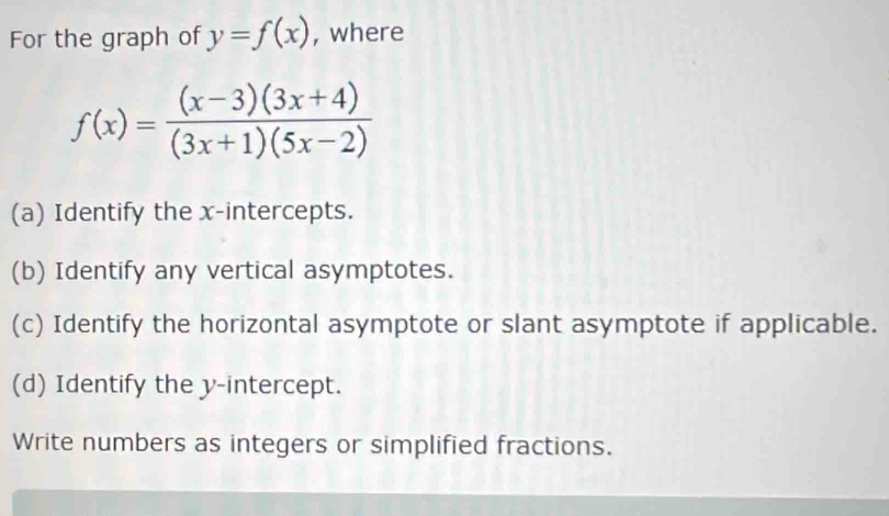 For the graph of y=f(x) , where
f(x)= ((x-3)(3x+4))/(3x+1)(5x-2) 
(a) Identify the x-intercepts. 
(b) Identify any vertical asymptotes. 
(c) Identify the horizontal asymptote or slant asymptote if applicable. 
(d) Identify the y-intercept. 
Write numbers as integers or simplified fractions.