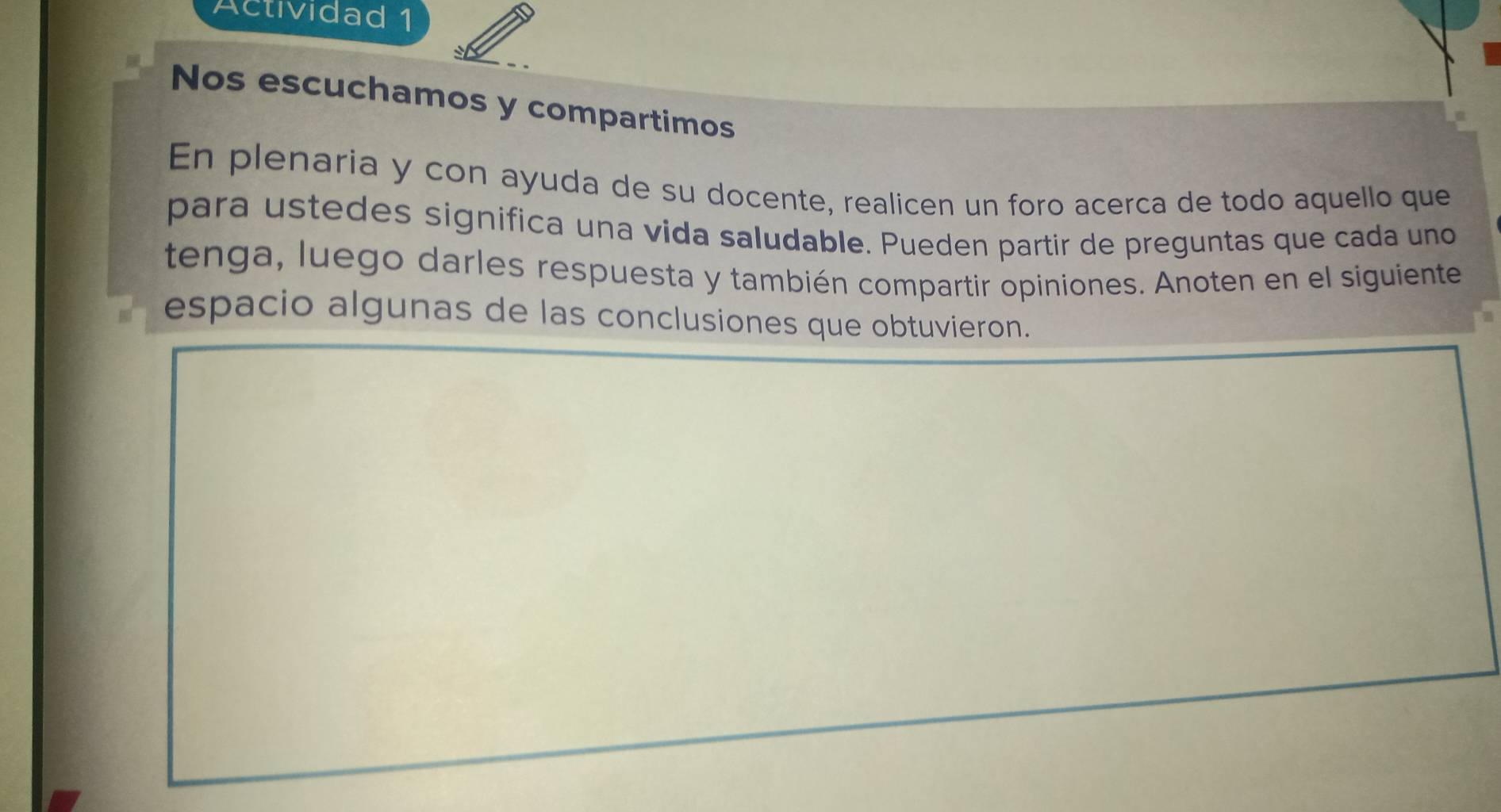 Actividad 1 
Nos escuchamos y compartimos 
En plenaria y con ayuda de su docente, realicen un foro acerca de todo aquello que 
para ustedes significa una vida saludable. Pueden partir de preguntas que cada uno 
tenga, luego darles respuesta y también compartir opiniones. Anoten en el siguiente 
espacio algunas de las conclusiones que obtuvieron.