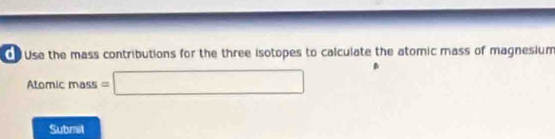 Use the mass contributions for the three isotopes to calculate the atomic mass of magnesium 
Atomic mass =□
Submil