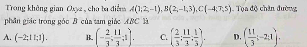 Trong không gian Oxyz , cho ba điểm A(1;2;-1), B(2;-1;3), C(-4;7;5). Tọa độ chân đường
phân giác trong góc B của tam giác ABC là
A. (-2;11;1). B. (- 2/3 ; 11/3 ;1). C. ( 2/3 ; 11/3 ; 1/3 ). D. ( 11/3 ;-2;1).