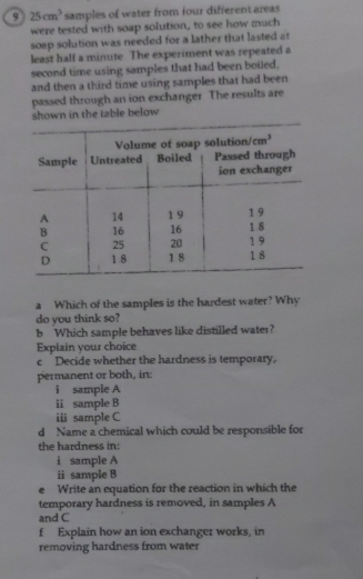 9 25cm^3 samples of water from four different areas
were tested with soap solution, to see how much
soep solution was needed for a lather that lasted at
least half a minute The experiment was repeated a
second time using samples that had been boiled,
and then a third time using samples that had been
passed through an ion exchanger The results are
shown in the table below
a Which of the samples is the hardest water? Why
do you think so?
b Which sample behaves like distilled water?
Explain your choice
c Decide whether the hardness is temporary,
permanent or both, in:
i sample A
ii sample B
i sample C
d Name a chemical which could be responsible for
the hardness in:
i sample A
ii sample B
e Write an equation for the reaction in which the
temporary hardness is removed, in samples A
and C
f Explain how an ion exchanger works, in
removing hardness from water