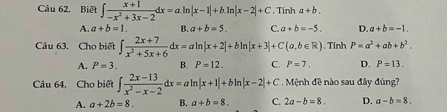 Biết ∈t  (x+1)/-x^2+3x-2 dx=a.ln |x-1|+b.ln |x-2|+C. Tính a+b.
A. a+b=1. B. a+b=5. C. a+b=-5. D. a+b=-1. 
Câu 63. Cho biết ∈t  (2x+7)/x^2+5x+6 dx=aln |x+2|+bln |x+3|+C(a,b∈ R). Tính P=a^2+ab+b^2.
A. P=3. B. P=12. C. P=7. D. P=13. 
Câu 64. Cho biết ∈t  (2x-13)/x^2-x-2 dx=aln |x+1|+bln |x-2|+C. Mệnh đề nào sau đây đúng?
A. a+2b=8. B. a+b=8. C. 2a-b=8. D. a-b=8.