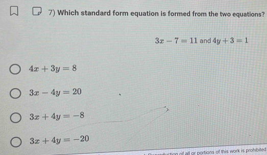 Which standard form equation is formed from the two equations?
3x-7=11 and 4y+3=1
4x+3y=8
3x-4y=20
3x+4y=-8
3x+4y=-20
rtion of all or portions of this work is prohibited