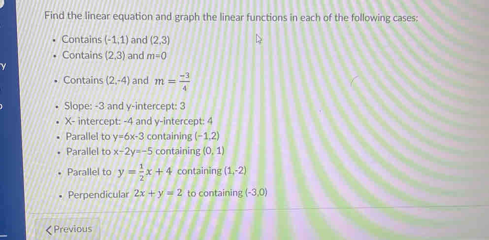 Find the linear equation and graph the linear functions in each of the following cases: 
Contains (-1,1) and (2,3)
Contains (2,3) and m=0
Contains (2,-4) and m= (-3)/4 
Slope: -3 and y-intercept: 3
X - intercept: -4 and y-intercept: 4
Parallel to y=6x-3 containing (-1,2)
Parallel to x-2y=-5 containing (0,1)
Parallel to y= 1/2 x+4 containing (1,-2)
Perpendicular 2x+y=2 to containing (-3,0)
Previous