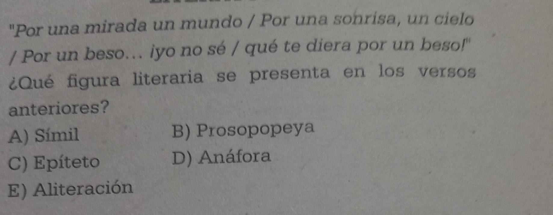 "Por una mirada un mundo / Por una sonrisa, un cielo
/ Por un beso.. iyo no sé / qué te diera por un beso!"
¿Qué figura literaria se presenta en los versos
anteriores?
A) Símil B) Prosopopeya
C) Epíteto D) Anáfora
E) Aliteración