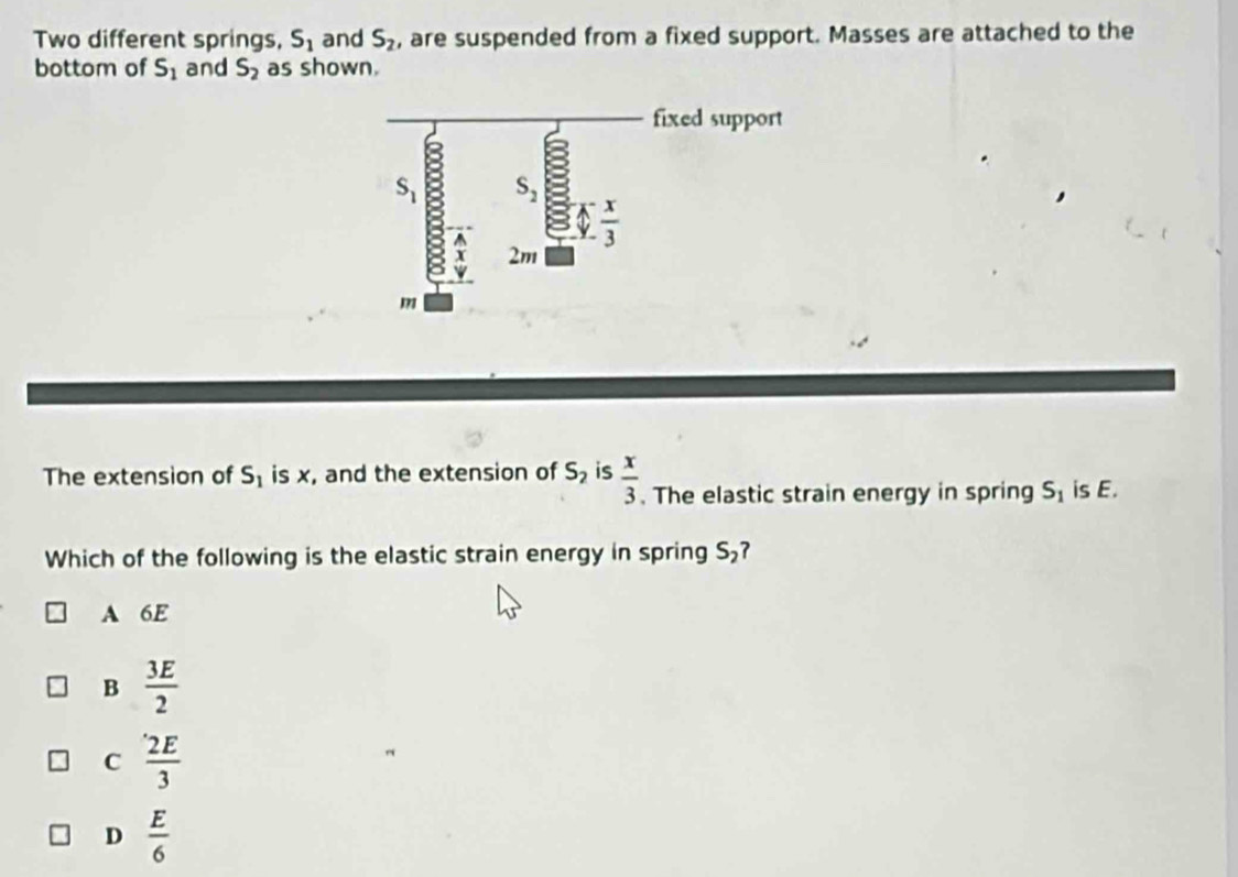 Two different springs, S_1 and S_2 , are suspended from a fixed support. Masses are attached to the
bottom of S_1 and S_2 as shown.
The extension of S_1 is x, and the extension of S_2 is  x/3 . The elastic strain energy in spring S_1 is E.
Which of the following is the elastic strain energy in spring S_2
A 6E
B  3E/2 
C  2E/3 
D  E/6 