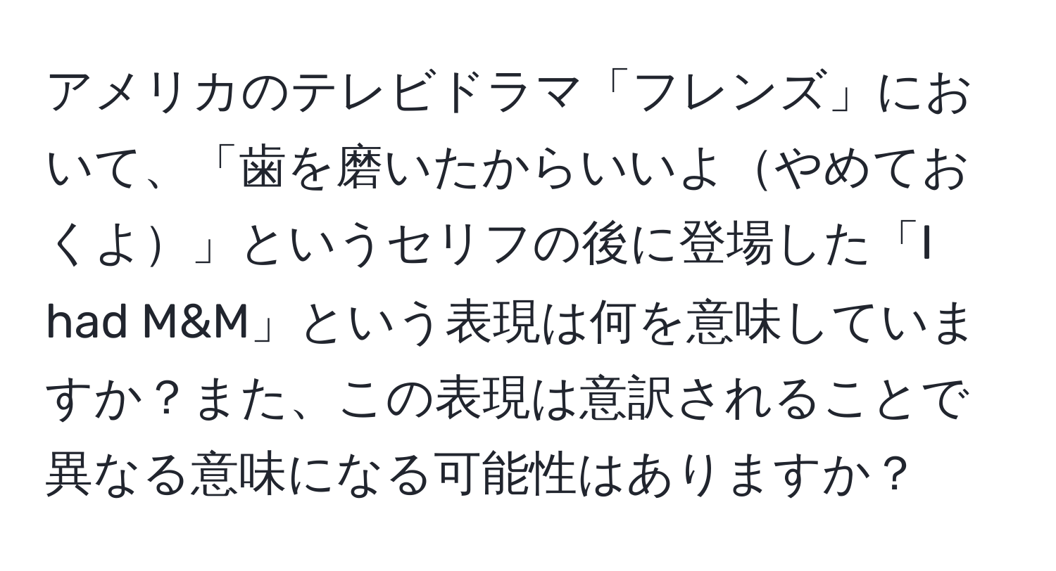 アメリカのテレビドラマ「フレンズ」において、「歯を磨いたからいいよやめておくよ」というセリフの後に登場した「I had M&M」という表現は何を意味していますか？また、この表現は意訳されることで異なる意味になる可能性はありますか？