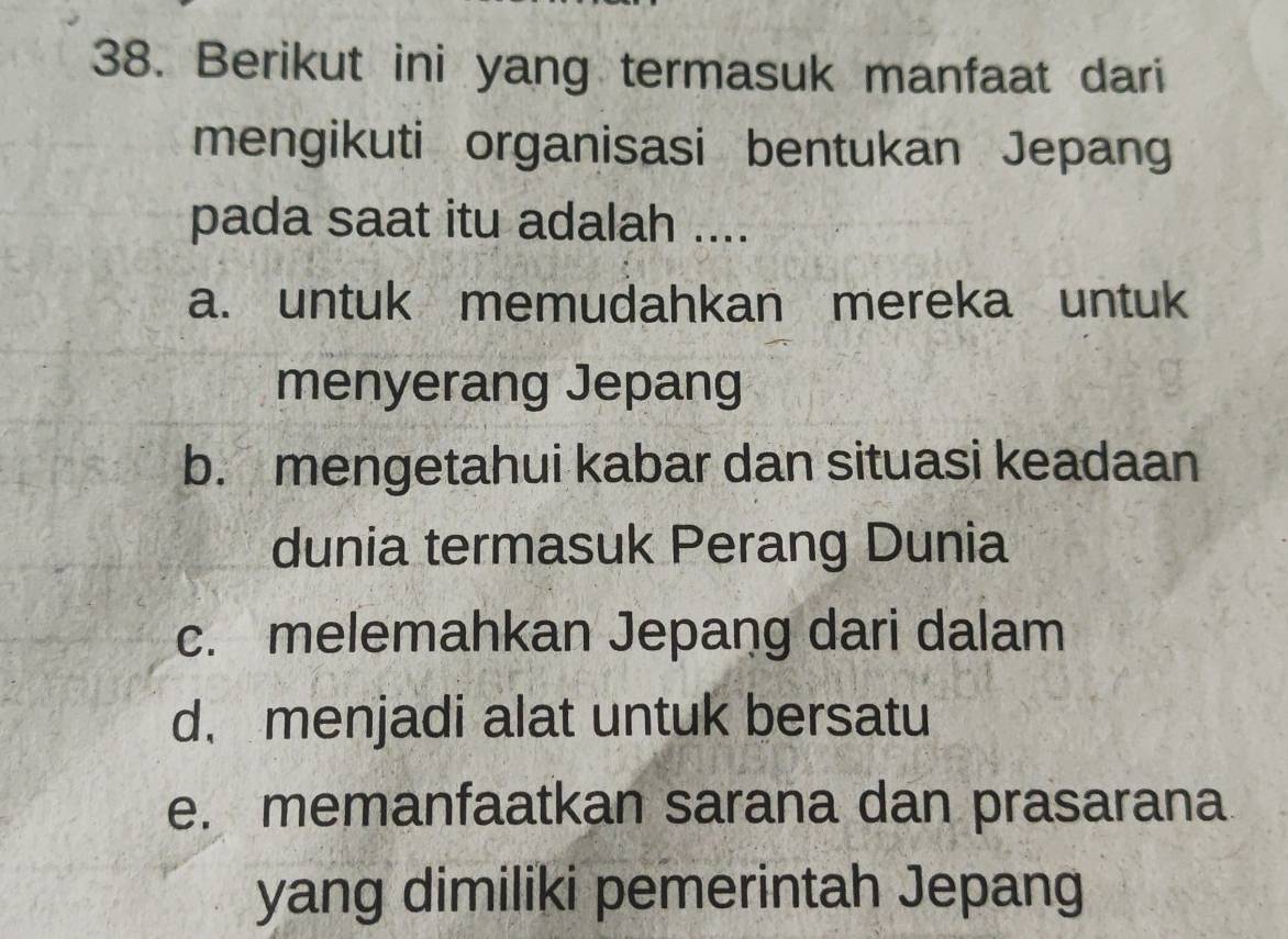 Berikut ini yang termasuk manfaat dari
mengikuti organisasi bentukan Jepang
pada saat itu adalah ....
a. untuk memudahkan mereka untuk
menyerang Jepang
b. mengetahui kabar dan situasi keadaan
dunia termasuk Perang Dunia
c. melemahkan Jepang dari dalam
d. menjadi alat untuk bersatu
e. memanfaatkan sarana dan prasarana
yang dimiliki pemerintah Jepang