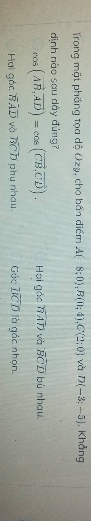 Trong mặt phẳng tọa độ Oxy, cho bốn điểm A(-8;0); B(0;4), C(2;0) và D(-3;-5). Khẳng
định nào sau đây đúng?
cos (vector AB,vector AD)=cos (vector CB,vector CD).
Hai góc widehat BAD và widehat BCD bù nhau.
Hai góc widehat BAD và widehat BCD phụ nhau. Góc widehat BCD là góc nhọn.
