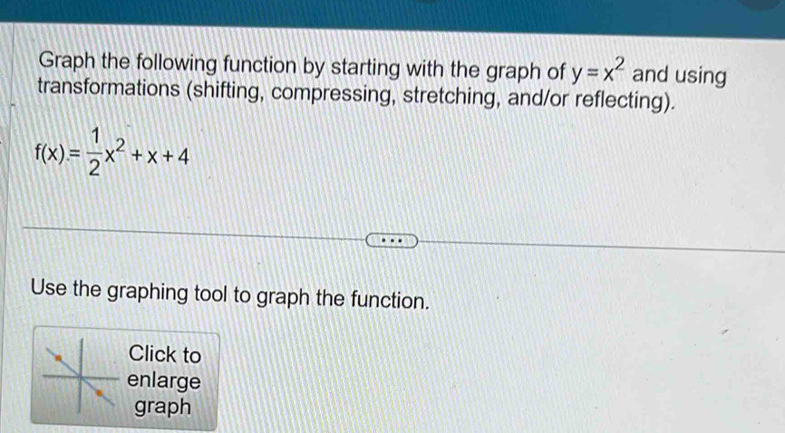 Graph the following function by starting with the graph of y=x^2 and using 
transformations (shifting, compressing, stretching, and/or reflecting).
f(x)= 1/2 x^2+x+4
Use the graphing tool to graph the function. 
Click to 
enlarge 
graph