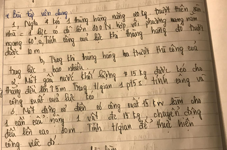 Bāi táp ván dung 
1, Ngta keo thuing hang noing do tg truigf then sàn 
whā =1 Ric có d Bn 600 N. hop vBi phaing nam 
ngang 60° a, Tish dǒing oud Bic Aà `thāng hang do trui 
duo'c 10m
b, Thog thi hung hangh thw0t thī eǒng eud 
trng tRc =bao whicu. 
x Mǒt gau nuoc thá laingi5 kg duoc teo ch 
thang den Rén ? 5m Tog, fgian 1pi5s tinn eāng va 
cong suat euá Buic Keo 
6. Mot doing ef oren ed cing Buat 15 kw Raim cho 
1 eah eaw mang I vat do 15 g chagen ding 
dea Rén eao bon, Tinh +igian dè thu’t hièn 
eong vièc on.