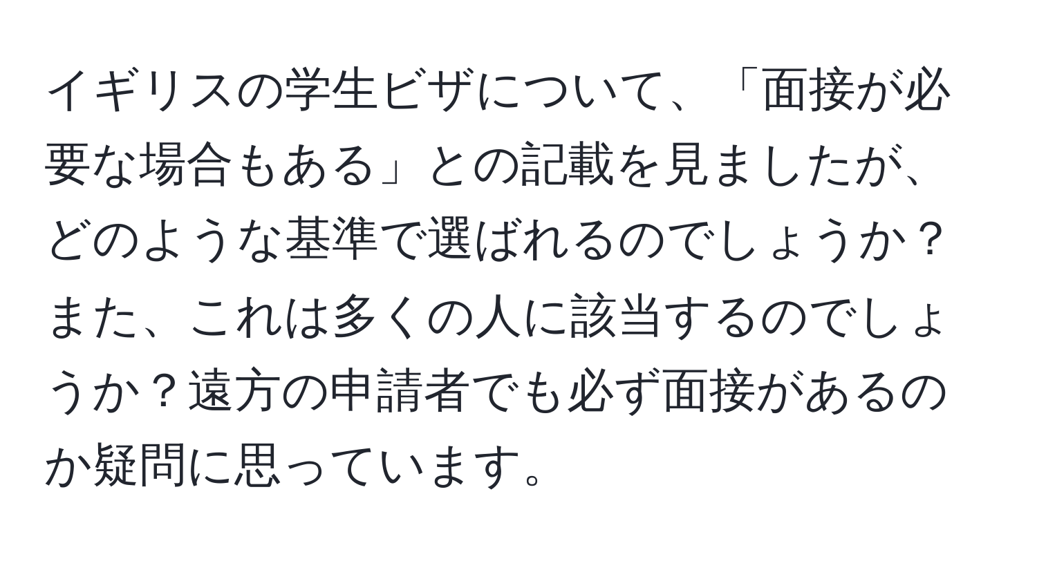 イギリスの学生ビザについて、「面接が必要な場合もある」との記載を見ましたが、どのような基準で選ばれるのでしょうか？また、これは多くの人に該当するのでしょうか？遠方の申請者でも必ず面接があるのか疑問に思っています。