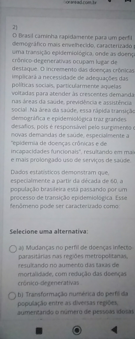 boraread.com.br
2)
O Brasil caminha rapidamente para um perfil
demográfico mais envelhecido, caracterizado 
uma transição epidemiológica, onde as doença
crônico-degenerativas ocupam lugar de
destaque. O incremento das doenças crônicas
implicará a necessidade de adequações das
políticas sociais, particularmente aquelas
voltadas para atender às crescentes demanda
nas áreas da saúde, previdência e assistência
social Na área da saúde, essa rápida transição
demográfica e epidemiológica traz grandes
desafios, pois é responsável pelo surgimento o
novas demandas de saude, especialmente a
''epidemia de doenças crônicas e de
incapacidades funcionais', resultando em mai
e mais prolongado uso de serviços de saúde.
Dados estatísticos demonstram que,
especialmente a partir da década de 60, a
população brasileira está passando por um
processo de transição epidemiológica. Esse
fenômeno pode ser caracterizado como
Selecione uma alternativa:
a) Mudanças no perfil de doenças infecto
parasitárias nas regiões metropolitanas,
resultando no aumento das taxas de
mortalidade, com redução das doenças
crônico-degenerativas
b) Transformação numérica do perfil da
população entre as diversas regiões,
aumentando o número de pessoas idosas