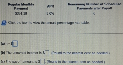 Regular Monthly APR Remaining Number of Scheduled 
Payment Payments after Payoff
$391.18 9.0% 6 
Click the icon to view the annual percentage rate table. 
(a) h=$□
(b) The unearned interest is $□. (Round to the nearest cent as needed.) 
(c) The payoff amount is $□. (Round to the nearest cent as needed.)