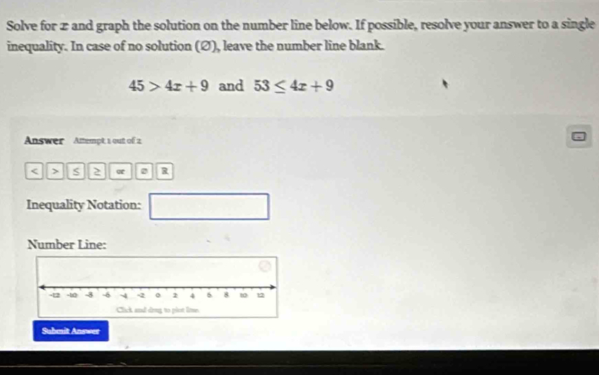 Solve for 2 and graph the solution on the number line below. If possible, resolve your answer to a single 
inequality. In case of no solution (Ø), leave the number line blank.
45>4x+9 and 53≤ 4x+9
Answer Attempt 1 out of 2 
< > S 2 0 R 
Inequality Notation: 
□ 
Number Line: 
Submit Answer