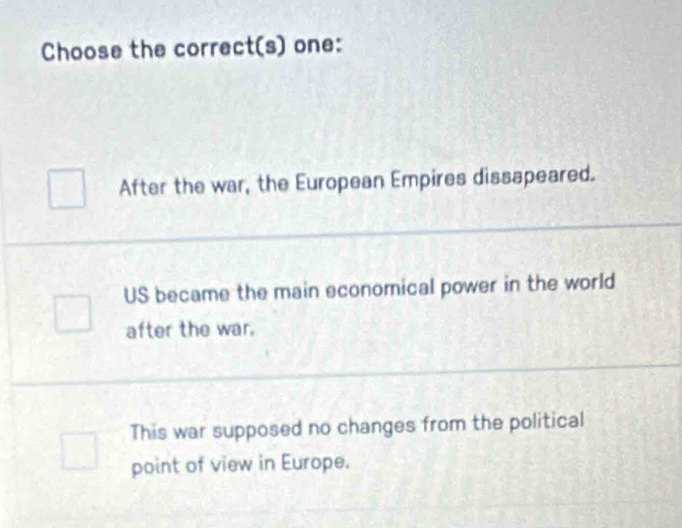 Choose the correct(s) one:
After the war, the European Empires dissapeared.
US became the main economical power in the world
after the war.
This war supposed no changes from the political
point of view in Europe.