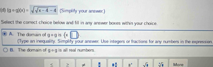 (gcirc g)(x)=sqrt(sqrt x-4)-4 (Simplify your answer.)
Select the correct choice below and fill in any answer boxes within your choice.
A. The domain of gog is  x|□ 
(Type an inequality. Simplify your answer. Use integers or fractions for any numbers in the expression.
B. The domain of gog is all real numbers.
≠  □ /□   □  □ /□   □° sqrt(□ ) sqrt[□](□ ) More