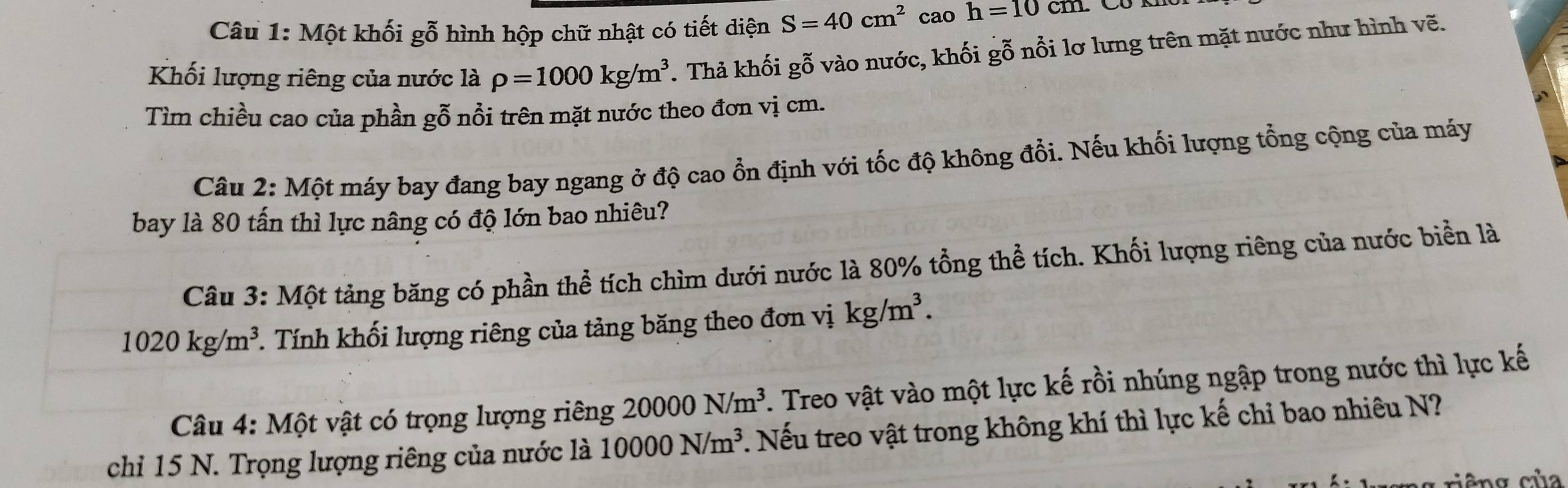 Một khối gỗ hình hộp chữ nhật có tiết diện S=40cm^2 cao h=10cm
Khối lượng riêng của nước là rho =1000kg/m^3. Thả khối gỗ vào nước, khối gỗ nổi lơ lưng trên mặt nước như hình vẽ. 
Tìm chiều cao của phần gỗ nổi trên mặt nước theo đơn vị cm. 
Câu 2: Một máy bay đang bay ngang ở độ cao ổn định với tốc độ không đổi. Nếu khối lượng tổng cộng của máy 
bay là 80 tấn thì lực nâng có độ lớn bao nhiêu? 
Câu 3: Một tảng băng có phần thể tích chìm dưới nước là 80% tổng thể tích. Khối lượng riêng của nước biển là
1020kg/m^3. Tính khối lượng riêng của tảng băng theo đơn vị kg/m^3. 
Câu 4: Một vật có trọng lượng riêng 20000N/m^3. Treo vật vào một lực kế rồi nhúng ngập trong nước thì lực kế 
chỉ 15 N. Trọng lượng riêng của nước là 10000N/m^3. Nếu treo vật trong không khí thì lực kế chỉ bao nhiêu N? 
êng của