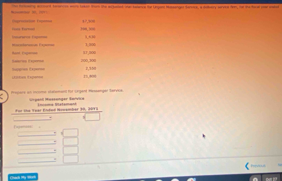 The fslewing account belances were taken from the adjusted trial balance for Urgent Messenger Service, a delivery service firm, for the fiscal year eaded 
Noivember 30, 20V1: 
Depreciation Expense $7,500
Feas Ferned 398,300
Insurance Expense 1,430
Miscellaneous Expense 3,000
Rent Expense 57,000
Salaries Expense 200,300
Supplles Expense 2,550
Udlities Expense 21,800
Prepare an income statement for Urgent Messenger Service. 
Urgent Messenger Service 
Income Statement 
For the Year Ended November 30, 20Y1 
Expenses: 
_ 
. 
_ 
_ 
_ 
Previous N 
Check My Work 
Oct 27