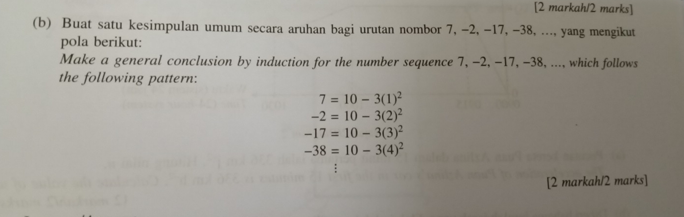 [2 markah/2 marks] 
(b) Buat satu kesimpulan umum secara aruhan bagi urutan nombor 7, -2, -17, -38, ..., yang mengikut 
pola berikut: 
Make a general conclusion by induction for the number sequence 7, -2, -17, -38, ..., which follows 
the following pattern:
7=10-3(1)^2
-2=10-3(2)^2
-17=10-3(3)^2
-38=10-3(4)^2
[2 markah/2 marks]