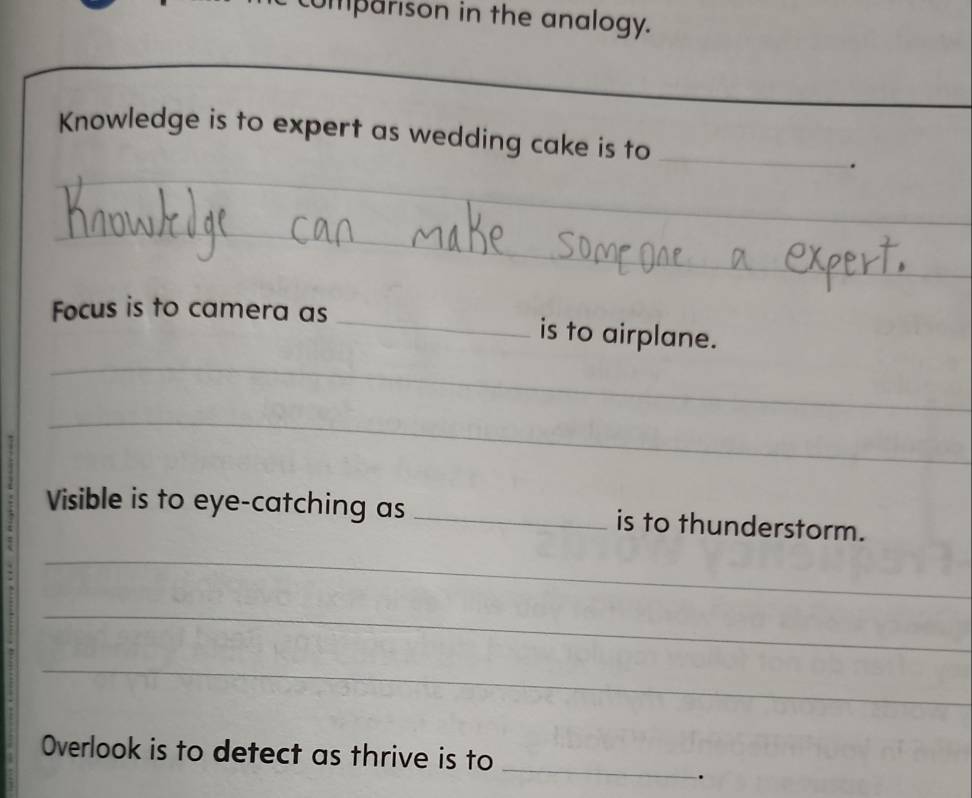 mparison in the analogy. 
_ 
Knowledge is to expert as wedding cake is to _. 
_ 
_ 
_ 
_ 
_ 
_ 
_ 
Focus is to camera as _is to airplane. 
_ 
Visible is to eye-catching as _is to thunderstorm. 
_ 
7 
_ 
_ 
_ 
Overlook is to detect as thrive is to 
.