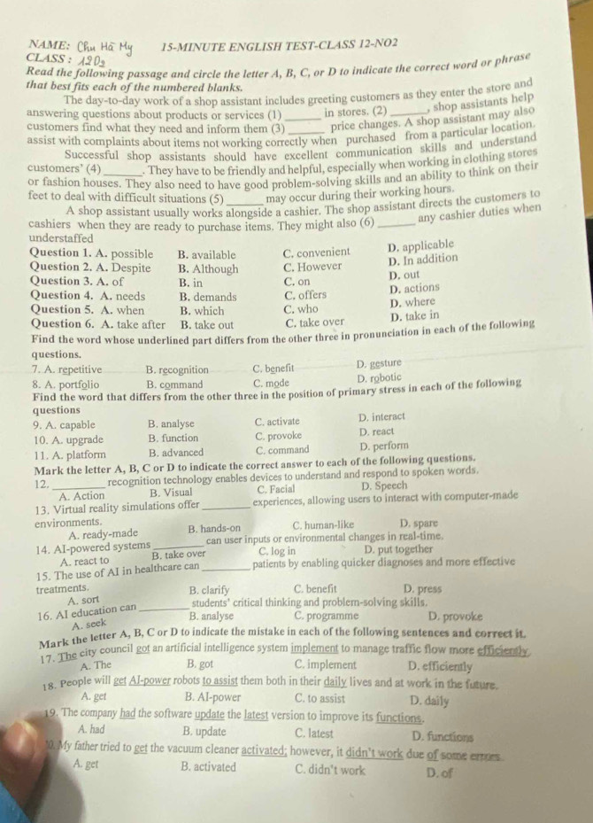 NAME: Chut 15-MINUTE ENGLISH TEST-CLASS 12-NO2
CLASS :
Read the following passage and circle the letter A, B, C, or D to indicate the correct word or phrase
that best fits each of the numbered blanks.
The day-to-day work of a shop assistant includes greeting customers as they enter the store and
answering questions about products or services (1) _in stores. (2) _, shop assistants help
customers find what they need and inform them (3) _price changes. A shop assistant may also
assist with complaints about items not working correctly when purchased from a particular location
Successful shop assistants should have excellent communication skills and understand
customers' (4) . They have to be friendly and helpful, especially when working in clothing stores
or fashion houses. They also need to have good problem-solving skills and an ability to think on their
feet to deal with difficult situations (5) _may occur during their working hours.
A shop assistant usually works alongside a cashier. The shop assistant directs the customers to
cashiers when they are ready to purchase items. They might also (6)_ any cashier duties when
understaffed
Question 1. A. possible B. available C. convenient D. applicable
Question 2. A. Despite B. Although C. However D. In addition
D. out
Question 3. A. of B. in C. on
Question 4. A. needs B. demands C. offers D. actions
Question 5. A. when B. which C. who D. where
Question 6. A. take after B. take out C. take over D. take in
Find the word whose underlined part differs from the other three in pronunciation in each of the following
questions.
7. A. repetitive B. recognition C. benefit D. gesture
8. A. portfolio B. command C. mode D. robotic
Find the word that differs from the other three in the position of primary stress in each of the following
questions
9. A. capable B. analyse C. activate D. interact
10. A. upgrade B. function C. provoke D. react
11. A. platform B. advanced C. command D. perform
Mark the letter A, B, C or D to indicate the correct answer to each of the following questions.
12._ recognition technology enables devices to understand and respond to spoken words.
A. Action B. Visual C. Facial D. Speech
13. Virtual reality simulations offer_ experiences, allowing users to interact with computer-made
environments. B. hands-on C. human-like D. spare
A. ready-made
14. AI-powered systems _can user inputs or environmental changes in real-time
A. react to B. take over C. log in D. put together
15. The use of AI in healthcare can _patients by enabling quicker diagnoses and more effective
treatments. B. clarify C. benefit D. press
A. sort students’ critical thinking and probler-solving skills.
16. AI education can_
B. analyse C. programme D. provoke
A. seek
Mark the letter A, B, C or D to indicate the mistake in each of the following sentences and correct it.
17. The city council got an artificial intelligence system implement to manage traffic flow more efficiently
A. The B. got C. implement D. efficiently
18. People will get Al-power robots to assist them both in their daily lives and at work in the future.
A. get B. AI-power C. to assist D. daily
19. The company had the software update the latest version to improve its functions.
A. had B. update C. latest D. functions
'0. My father tried to get the vacuum cleaner activated; however, it didn’t work due of some ermes
A. get B. activated C. didn't work D. of