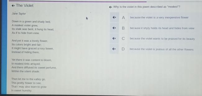 The Violet Why is the violet in this poem described as "modest"?
Jane Taylor
A because the violet is a very inexpensive flower
Down in a green and shady bed,
A modest violet grew, B
Its stalk was bent, it hung its head, because it shyly holds its head and hides from view 
As if to hide from view.
C because the violet wants to be praised for its beauty
And yet it was a lovely flower,
Its colors bright and fair:
It might have graced a rosy bower, because the violet is jealous of all the other flowers
Instead of hiding there.
Yet there it was content to bloom.
In modest tints arrayed;
And there diffused its sweet perfume.
Within the silent shade.
Then let me to the valley go,
This pretty flower to see:
That I may also learn to grow
In sweet humility.