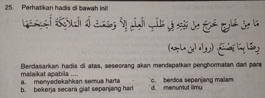 Perhatikan hadis di bawah ini!
Berdasarkan hadis di atas, seseorang akan mendapatkan penghormatan dari para
malaikat apabila ....
a. menyedekahkan semua harta c. berdoa sepanjang malam
b. bekerja secara giat sepanjang hari d. menuntut ilmu