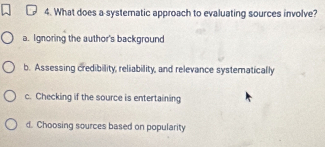 What does a systematic approach to evaluating sources involve?
a. Ignoring the author's background
b. Assessing credibility, reliability, and relevance systematically
c. Checking if the source is entertaining
d. Choosing sources based on popularity