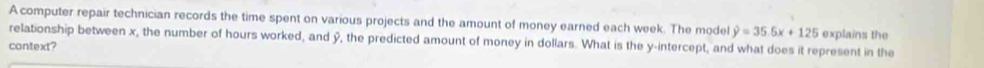 A computer repair technician records the time spent on various projects and the amount of money earned each week. The model hat y=35.5x+125 explains the 
relationship between x, the number of hours worked, and ý, the predicted amount of money in dollars. What is the y-intercept, and what does it represent in the 
context?