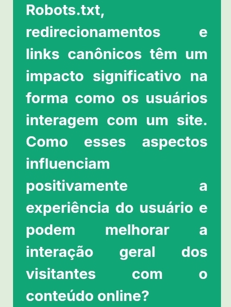 Robots.txt, 
redirecionamentos 
links canônicos têm um 
impacto significativo na 
forma como os usuários 
interagem com um site. 
Como esses aspectos 
influenciam 
positivamente 
a 
experiência do usuário e 
podem melhorar a 
interação geral dos 
visitantes com 
conteúdo online?