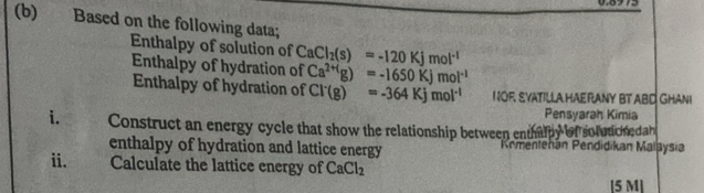 Based on the following data; 
Enthalpy of solution of CaCl_2(s)=-120Kjmol^(-1)
Enthalpy of hydration of Ca^(2+1)g)=-1650Kjmol^(-1)
Enthalpy of hydration of Cl^-(g)=-364Kjmol^(-1) N OF SYATILLA HAE RANY BT ABD GHANI 
Pensyarah Kimia 
i. Construct an energy cycle that show the relationship between enth 110 ef so l ut c h e dah 
enthalpy of hydration and lattice energy Kementehán Pendidikan Malaysia 
ii. Calculate the lattice energy of CaCl_2
[5 M ]