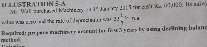 ILLUSTRATION 5-A 
Mr. Wali purchased Machinery on 1^(st) January 2015 for cash Rs. 60,000. Its salva 
value was zero and the rate of depreciation was 33 1/3 % p.a
Required: prepare machinery account for first 3 years by using declining balanc 
method.