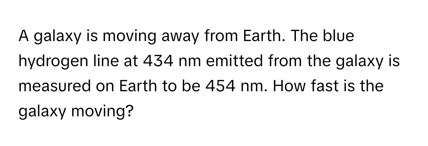 A galaxy is moving away from Earth. The blue hydrogen line at 434 nm emitted from the galaxy is measured on Earth to be 454 nm. How fast is the galaxy moving?